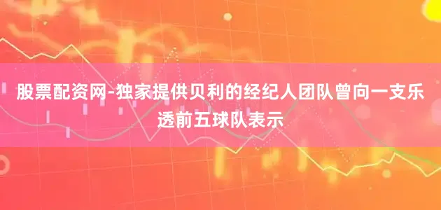 股票配资网-独家提供贝利的经纪人团队曾向一支乐透前五球队表示