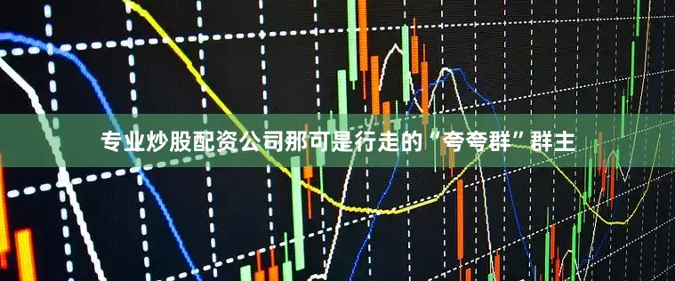 专业炒股配资公司那可是行走的“夸夸群”群主