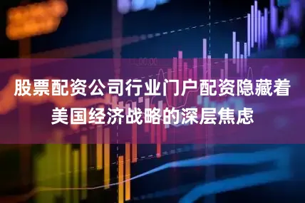 股票配资公司行业门户配资隐藏着美国经济战略的深层焦虑
