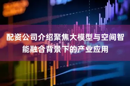 配资公司介绍聚焦大模型与空间智能融合背景下的产业应用