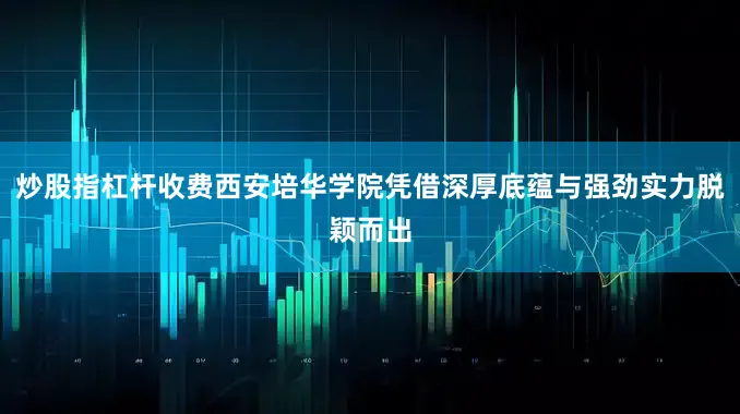 炒股指杠杆收费西安培华学院凭借深厚底蕴与强劲实力脱颖而出