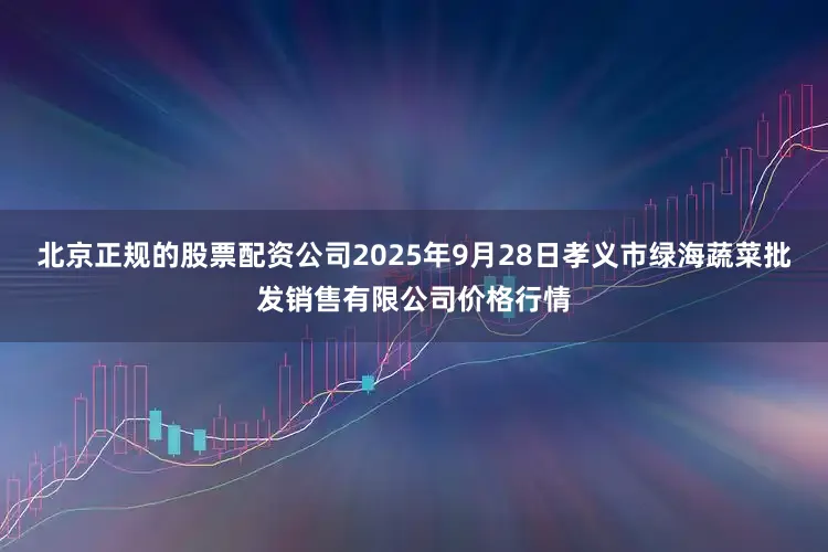 北京正规的股票配资公司2025年9月28日孝义市绿海蔬菜批发销售有限公司价格行情