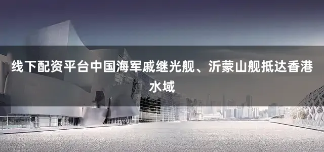 线下配资平台中国海军戚继光舰、沂蒙山舰抵达香港水域