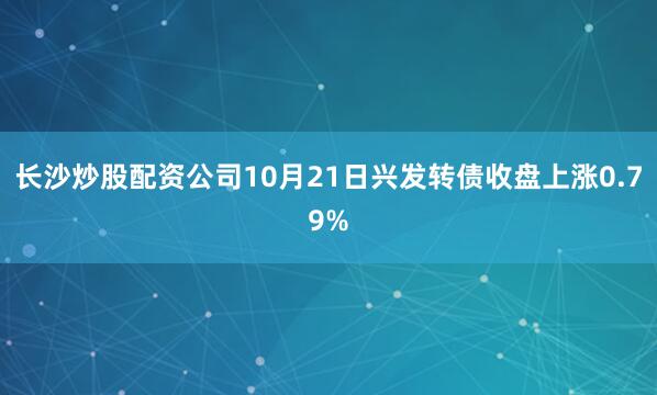 长沙炒股配资公司10月21日兴发转债收盘上涨0.79%